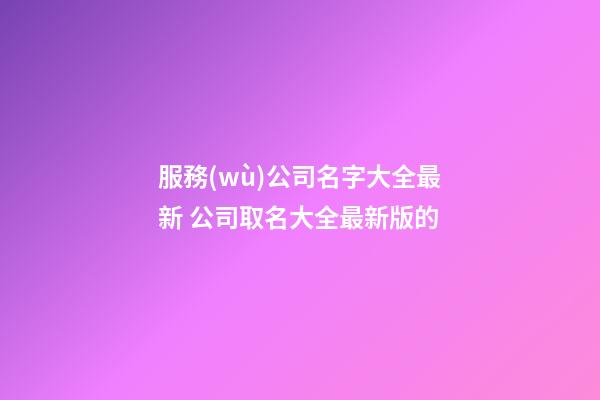 服務(wù)公司名字大全最新 公司取名大全最新版的